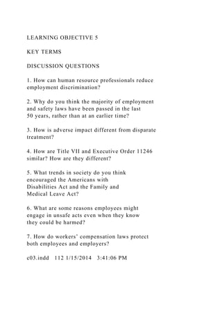 LEARNING OBJECTIVE 5
KEY TERMS
DISCUSSION QUESTIONS
1. How can human resource professionals reduce
employment discrimination?
2. Why do you think the majority of employment
and safety laws have been passed in the last
50 years, rather than at an earlier time?
3. How is adverse impact different from disparate
treatment?
4. How are Title VII and Executive Order 11246
similar? How are they different?
5. What trends in society do you think
encouraged the Americans with
Disabilities Act and the Family and
Medical Leave Act?
6. What are some reasons employees might
engage in unsafe acts even when they know
they could be harmed?
7. How do workers’ compensation laws protect
both employees and employers?
c03.indd 112 1/15/2014 3:41:06 PM
 