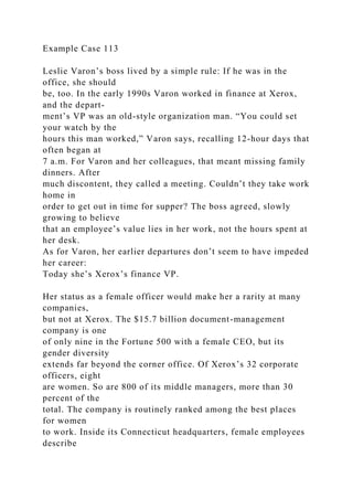 Example Case 113
Leslie Varon’s boss lived by a simple rule: If he was in the
office, she should
be, too. In the early 1990s Varon worked in finance at Xerox,
and the depart-
ment’s VP was an old-style organization man. “You could set
your watch by the
hours this man worked,” Varon says, recalling 12-hour days that
often began at
7 a.m. For Varon and her colleagues, that meant missing family
dinners. After
much discontent, they called a meeting. Couldn’t they take work
home in
order to get out in time for supper? The boss agreed, slowly
growing to believe
that an employee’s value lies in her work, not the hours spent at
her desk.
As for Varon, her earlier departures don’t seem to have impeded
her career:
Today she’s Xerox’s finance VP.
Her status as a female officer would make her a rarity at many
companies,
but not at Xerox. The $15.7 billion document-management
company is one
of only nine in the Fortune 500 with a female CEO, but its
gender diversity
extends far beyond the corner office. Of Xerox’s 32 corporate
officers, eight
are women. So are 800 of its middle managers, more than 30
percent of the
total. The company is routinely ranked among the best places
for women
to work. Inside its Connecticut headquarters, female employees
describe
 