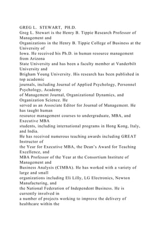 GREG L. STEWART, PH.D.
Greg L. Stewart is the Henry B. Tippie Research Professor of
Management and
Organizations in the Henry B. Tippie College of Business at the
University of
Iowa. He received his Ph.D. in human resource management
from Arizona
State University and has been a faculty member at Vanderbilt
University and
Brigham Young University. His research has been published in
top academic
journals, including Journal of Applied Psychology, Personnel
Psychology, Academy
of Management Journal, Organizational Dynamics, and
Organization Science. He
served as an Associate Editor for Journal of Management. He
has taught human
resource management courses to undergraduate, MBA, and
Executive MBA
students, including international programs in Hong Kong, Italy,
and India.
He has received numerous teaching awards including GREAT
Instructor of
the Year for Executive MBA, the Dean’s Award for Teaching
Excellence, and
MBA Professor of the Year at the Consortium Institute of
Management and
Business Analysis (CIMBA). He has worked with a variety of
large and small
organizations including Eli Lilly, LG Electronics, Newton
Manufacturing, and
the National Federation of Independent Business. He is
currently involved in
a number of projects working to improve the delivery of
healthcare within the
 