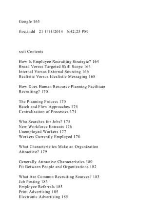 Google 163
ftoc.indd 21 1/11/2014 6:42:25 PM
xxii Contents
How Is Employee Recruiting Strategic? 164
Broad Versus Targeted Skill Scope 164
Internal Versus External Sourcing 166
Realistic Versus Idealistic Messaging 168
How Does Human Resource Planning Facilitate
Recruiting? 170
The Planning Process 170
Batch and Flow Approaches 174
Centralization of Processes 174
Who Searches for Jobs? 175
New Workforce Entrants 176
Unemployed Workers 177
Workers Currently Employed 178
What Characteristics Make an Organization
Attractive? 179
Generally Attractive Characteristics 180
Fit Between People and Organizations 182
What Are Common Recruiting Sources? 183
Job Posting 183
Employee Referrals 183
Print Advertising 185
Electronic Advertising 185
 