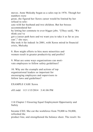moves. Anne Mulcahy began as a sales rep in 1976. Though her
numbers were
great, she figured her Xerox career would be limited by her
refusal to relo-
cate with her husband and two children. But her bosses
accommodated her
by letting her commute to ever-bigger jobs. “[They said], ‘We
think you’ve
got a career path here and we want you to take it as far as you
can’,” she says.
She took it far indeed: In 2001, with Xerox mired in financial
crisis, Mulcahy
8. How might efforts to hire more minorities and
women result in greater productivity and profits?
9. What are some ways organizations can moti-
vate employees to follow safety guidelines?
10. Why are the example and actions of top
organizational leaders so important for
encouraging employees and supervisors to
follow laws and guidelines?
EXAMPLE CASE Xerox
c03.indd 113 1/15/2014 3:41:06 PM
114 Chapter 3 Ensuring Equal Employment Opportunity and
Safety
became CEO. She cut the workforce from 79,000 to 58,000,
refreshed the
product line, and strengthened the balance sheet. The result: Its
 