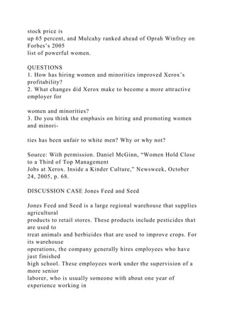 stock price is
up 65 percent, and Mulcahy ranked ahead of Oprah Winfrey on
Forbes’s 2005
list of powerful women.
QUESTIONS
1. How has hiring women and minorities improved Xerox’s
profitability?
2. What changes did Xerox make to become a more attractive
employer for
women and minorities?
3. Do you think the emphasis on hiring and promoting women
and minori-
ties has been unfair to white men? Why or why not?
Source: With permission. Daniel McGinn, “Women Hold Close
to a Third of Top Management
Jobs at Xerox. Inside a Kinder Culture,” Newsweek, October
24, 2005, p. 68.
DISCUSSION CASE Jones Feed and Seed
Jones Feed and Seed is a large regional warehouse that supplies
agricultural
products to retail stores. These products include pesticides that
are used to
treat animals and herbicides that are used to improve crops. For
its warehouse
operations, the company generally hires employees who have
just finished
high school. These employees work under the supervision of a
more senior
laborer, who is usually someone with about one year of
experience working in
 