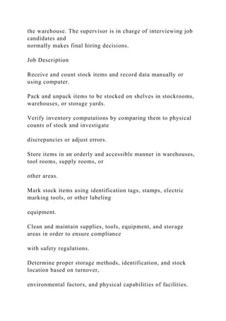 the warehouse. The supervisor is in charge of interviewing job
candidates and
normally makes final hiring decisions.
Job Description
Receive and count stock items and record data manually or
using computer.
Pack and unpack items to be stocked on shelves in stockrooms,
warehouses, or storage yards.
Verify inventory computations by comparing them to physical
counts of stock and investigate
discrepancies or adjust errors.
Store items in an orderly and accessible manner in warehouses,
tool rooms, supply rooms, or
other areas.
Mark stock items using identification tags, stamps, electric
marking tools, or other labeling
equipment.
Clean and maintain supplies, tools, equipment, and storage
areas in order to ensure compliance
with safety regulations.
Determine proper storage methods, identification, and stock
location based on turnover,
environmental factors, and physical capabilities of facilities.
 