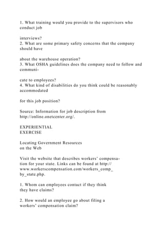 1. What training would you provide to the supervisors who
conduct job
interviews?
2. What are some primary safety concerns that the company
should have
about the warehouse operation?
3. What OSHA guidelines does the company need to follow and
communi-
cate to employees?
4. What kind of disabilities do you think could be reasonably
accommodated
for this job position?
Source: Information for job description from
http://online.onetcenter.org/.
EXPERIENTIAL
EXERCISE
Locating Government Resources
on the Web
Visit the website that describes workers’ compensa-
tion for your state. Links can be found at http://
www.workerscompensation.com/workers_comp_
by_state.php.
1. Whom can employees contact if they think
they have claims?
2. How would an employee go about filing a
workers’ compensation claim?
 