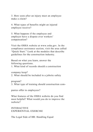 3. How soon after an injury must an employee
make a claim?
4. What types of benefits might an injured
employee receive?
5. What happens if the employee and
employer have a dispute over workers’
compensation?
Visit the OSHA website at www.osha.gov. In the
compliance assistance section, visit the area called
“Quick Start.” Look at the modules that describe
guidelines for the construction industry.
Based on what you learn, answer the
following questions.
1. What kind of records should a construction
company keep?
2. What should be included in a jobsite safety
program?
3. What type of training should construction com-
panies offer to employees?
What features of the OSHA website do you find
most helpful? What would you do to improve the
website?
INTERACTIVE
EXPERIENTIAL EXERCISE
The Legal Side of HR: Handling Equal
 