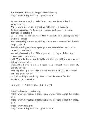 Employment Issues at Mega Manufacturing
http://www.wiley.com/college/sc/stewart
Access the companion website to test your knowledge by
completing a
Mega Manufacturing interactive role-playing exercise.
In this exercise, it’s Friday afternoon, and you’re looking
forward to catching
up on some leisure activities this weekend. You accompany the
owner of Mega
Manufacturing on a tour of the plant to meet some of the hourly
employees. A
female employee comes up to you and complains that a male
coworker has been
sexually harassing her. While you are talking with her, the
owner receives a phone
call. When he hangs up, he tells you that the caller was a former
job applicant, who
insists that he was not hired because he is member of a minority
group. The for-
mer applicant plans to file a claim with the EEOC. The owner
asks for your advice
on how to begin handling these issues. So much for that
weekend of relaxation.
c03.indd 115 1/15/2014 3:41:06 PM
http://online.onetcenter.org
http://www.workerscompensation.com/workers_comp_by_state.
php
http://www.workerscompensation.com/workers_comp_by_state.
php
http://www.osha.gov
http://www.wiley.com/college/sc/stewart
 