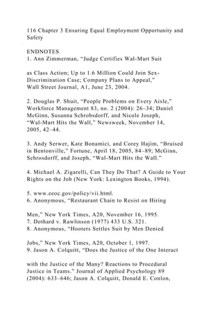 116 Chapter 3 Ensuring Equal Employment Opportunity and
Safety
ENDNOTES
1. Ann Zimmerman, “Judge Certifies Wal-Mart Suit
as Class Action; Up to 1.6 Million Could Join Sex-
Discrimination Case; Company Plans to Appeal,”
Wall Street Journal, A1, June 23, 2004.
2. Douglas P. Shuit, “People Problems on Every Aisle,”
Workforce Management 83, no. 2 (2004): 26–34; Daniel
McGinn, Susanna Schrobsdorff, and Nicole Joseph,
“Wal-Mart Hits the Wall,” Newsweek, November 14,
2005, 42–44.
3. Andy Serwer, Kate Bonamici, and Corey Hajim, “Bruised
in Bentonville,” Fortune, April 18, 2005, 84–89; McGinn,
Schrosdorff, and Joseph, “Wal-Mart Hits the Wall.”
4. Michael A. Zigarelli, Can They Do That? A Guide to Your
Rights on the Job (New York: Lexington Books, 1994).
5. www.eeoc.gov/policy/vii.html.
6. Anonymous, “Restaurant Chain to Resist on Hiring
Men,” New York Times, A20, November 16, 1995.
7. Dothard v. Rawlinson (1977) 433 U.S. 321.
8. Anonymous, “Hooters Settles Suit by Men Denied
Jobs,” New York Times, A20, October 1, 1997.
9. Jason A. Colquitt, “Does the Justice of the One Interact
with the Justice of the Many? Reactions to Procedural
Justice in Teams.” Journal of Applied Psychology 89
(2004): 633–646; Jason A. Colquitt, Donald E. Conlon,
 