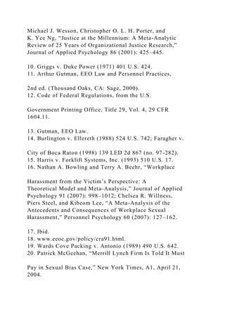 Michael J. Wesson, Christopher O. L. H. Porter, and
K. Yee Ng, “Justice at the Millennium: A Meta-Analytic
Review of 25 Years of Organizational Justice Research,”
Journal of Applied Psychology 86 (2001): 425–445.
10. Griggs v. Duke Power (1971) 401 U.S. 424.
11. Arthur Gutman, EEO Law and Personnel Practices,
2nd ed. (Thousand Oaks, CA: Sage, 2000).
12. Code of Federal Regulations, from the U.S.
Government Printing Office, Title 29, Vol. 4, 29 CFR
1604.11.
13. Gutman, EEO Law.
14. Burlington v. Ellereth (1988) 524 U.S. 742; Faragher v.
City of Boca Raton (1998) 139 LED 2d 867 (no. 97-282).
15. Harris v. Forklift Systems, Inc. (1993) 510 U.S. 17.
16. Nathan A. Bowling and Terry A. Beehr, “Workplace
Harassment from the Victim’s Perspective: A
Theoretical Model and Meta-Analysis,” Journal of Applied
Psychology 91 (2007): 998–1012; Chelsea R. Willness,
Piers Steel, and Kibeom Lee, “A Meta-Analysis of the
Antecedents and Consequences of Workplace Sexual
Harassment,” Personnel Psychology 60 (2007): 127–162.
17. Ibid.
18. www.eeoc.gov/policy/cra91.html.
19. Wards Cove Packing v. Antonio (1989) 490 U.S. 642.
20. Patrick McGeehan, “Merrill Lynch Firm Is Told It Must
Pay in Sexual Bias Case,” New York Times, A1, April 21,
2004.
 