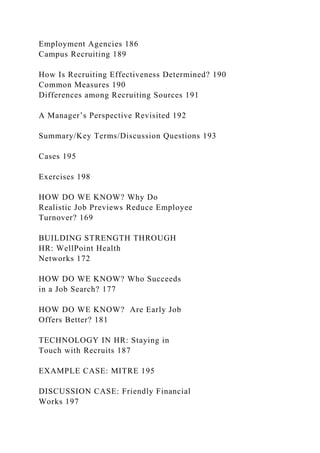 Employment Agencies 186
Campus Recruiting 189
How Is Recruiting Effectiveness Determined? 190
Common Measures 190
Differences among Recruiting Sources 191
A Manager’s Perspective Revisited 192
Summary/Key Terms/Discussion Questions 193
Cases 195
Exercises 198
HOW DO WE KNOW? Why Do
Realistic Job Previews Reduce Employee
Turnover? 169
BUILDING STRENGTH THROUGH
HR: WellPoint Health
Networks 172
HOW DO WE KNOW? Who Succeeds
in a Job Search? 177
HOW DO WE KNOW? Are Early Job
Offers Better? 181
TECHNOLOGY IN HR: Staying in
Touch with Recruits 187
EXAMPLE CASE: MITRE 195
DISCUSSION CASE: Friendly Financial
Works 197
 