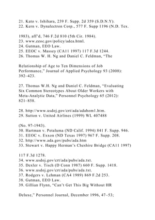 21. Kato v. Ishihara, 239 F. Supp. 2d 359 (S.D.N.Y).
22. Kern v. Dynalectron Corp., 577 F. Supp 1196 (N.D. Tex.
1983), aff’d, 746 F.2d 810 (5th Cir. 1984).
23. www.eeoc.gov/policy/adea.html.
24. Gutman, EEO Law.
25. EEOC v. Massey (CA11 1997) 117 F.3d 1244.
26. Thomas W. H. Ng and Daniel C. Feldman, “The
Relationship of Age to Ten Dimensions of Job
Performance,” Journal of Applied Psychology 93 (2008):
392–423.
27. Thomas W.H. Ng and Daniel C. Feldman, “Evaluating
Six Common Stereotypes About Older Workers with
Meta-Analytic Data,” Personnel Psychology 65 (2012):
821–858.
28. http://www.usdoj.gov/crt/ada/adahom1.htm.
29. Sutton v. United Airlines (1999) WL 407488
(No. 97-1943).
30. Hartman v. Petaluma (ND Calif. 1994) 841 F. Supp. 946.
31. EEOC v. Exxon (ND Texas 1997) 967 F. Supp. 208.
32. http://www.ada.gov/pubs/ada.htm
33. Stewart v. Happy Herman’s Cheshire Bridge (CA11 1997)
117 F.3d 1278.
34. www.usdoj.gov/crt/ada/pubs/ada.txt.
35. Dexler v. Tisch (D Conn 1987) 660 F. Supp. 1418.
36. www.usdoj.gov/crt/ada/pubs/ada.txt.
37. Rodgers v. Lehman (CA4 1989) 869 F.2d 253.
38. Gutman, EEO Law.
39. Gillian Flynn, “Can’t Get This Big Without HR
Deluxe,” Personnel Journal, December 1996, 47–53;
 
