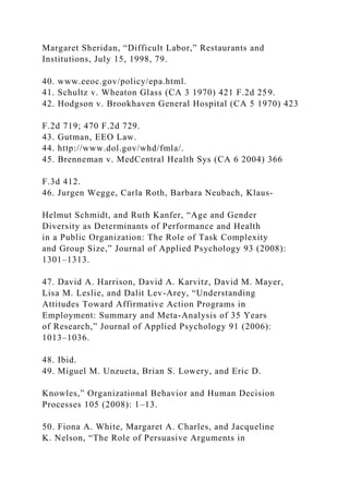 Margaret Sheridan, “Difficult Labor,” Restaurants and
Institutions, July 15, 1998, 79.
40. www.eeoc.gov/policy/epa.html.
41. Schultz v. Wheaton Glass (CA 3 1970) 421 F.2d 259.
42. Hodgson v. Brookhaven General Hospital (CA 5 1970) 423
F.2d 719; 470 F.2d 729.
43. Gutman, EEO Law.
44. http://www.dol.gov/whd/fmla/.
45. Brenneman v. MedCentral Health Sys (CA 6 2004) 366
F.3d 412.
46. Jurgen Wegge, Carla Roth, Barbara Neubach, Klaus-
Helmut Schmidt, and Ruth Kanfer, “Age and Gender
Diversity as Determinants of Performance and Health
in a Public Organization: The Role of Task Complexity
and Group Size,” Journal of Applied Psychology 93 (2008):
1301–1313.
47. David A. Harrison, David A. Karvitz, David M. Mayer,
Lisa M. Leslie, and Dalit Lev-Arey, “Understanding
Attitudes Toward Affirmative Action Programs in
Employment: Summary and Meta-Analysis of 35 Years
of Research,” Journal of Applied Psychology 91 (2006):
1013–1036.
48. Ibid.
49. Miguel M. Unzueta, Brian S. Lowery, and Eric D.
Knowles,” Organizational Behavior and Human Decision
Processes 105 (2008): 1–13.
50. Fiona A. White, Margaret A. Charles, and Jacqueline
K. Nelson, “The Role of Persuasive Arguments in
 