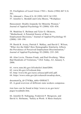 55. Firefighters of Local Union 1784 v. Stotts (1984) 467 U.S.
561.
56. Adarand v. Pena (CA 10 1999) 169 F.3d 1292.
57. Jennifer L. Berdahl and Celia Moore, “Workplace
Harassment: Double Jeopardy for Minority Women,”
Journal of Applied Psychology 91 (2006): 426–436.
58. Madeline E. Heilman and Tyler G. Okimoto,
“Motherhood: A Potential Source of Bias in
Employment Decisions,” Journal of Applied Psychology 93
(2008): 189–198.
59. Derek R. Avery, Patrick F. McKay, and David C. Wilson,
“What Are the Odds? How Demographic Similarity Affects
the Prevalence of Perceived Employment Discrimination,”
Journal of Applied Psychology 93 (2008): 235–249.
60. Alan Levin, Thomas Frank, and Paul Overberg, “Mine
Had Hundreds of Violations,” USA Today, A3, January 5,
2006.
61. www.stats.bls.gov/iif/oshcfoi1.htm#2004.
62. www.bls.gov/iif/oshsum.htm.
63. http://www.bls.gov/news.release/pdf/osh2.pdf.
64. https://www.osha.gov/pls/oshaweb/owadisp.show_
document?p_id=2743&p_table=OSHACT.
65. A good overview of different state workers compensa-
tion laws can be found at http://www.ic.nc.gov/ncic/
pages/wcadmdir.htm.
66. Jennifer D. Nahrgang, Frederick P. Morgeson, and
David A. Hofmann, “Safety at Work: A Meta-Analytic
 
