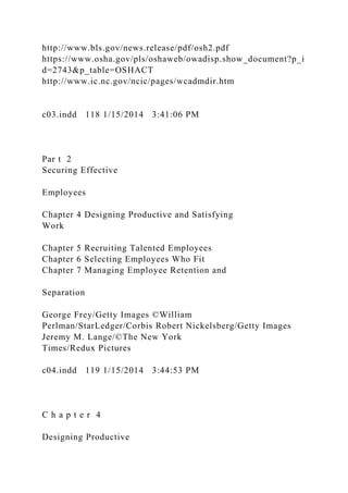 http://www.bls.gov/news.release/pdf/osh2.pdf
https://www.osha.gov/pls/oshaweb/owadisp.show_document?p_i
d=2743&p_table=OSHACT
http://www.ic.nc.gov/ncic/pages/wcadmdir.htm
c03.indd 118 1/15/2014 3:41:06 PM
Par t 2
Securing Effective
Employees
Chapter 4 Designing Productive and Satisfying
Work
Chapter 5 Recruiting Talented Employees
Chapter 6 Selecting Employees Who Fit
Chapter 7 Managing Employee Retention and
Separation
George Frey/Getty Images ©William
Perlman/StarLedger/Corbis Robert Nickelsberg/Getty Images
Jeremy M. Lange/©The New York
Times/Redux Pictures
c04.indd 119 1/15/2014 3:44:53 PM
C h a p t e r 4
Designing Productive
 