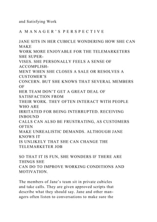 and Satisfying Work
A M A N A G E R ’ S P E R S P E C T I V E
JANE SITS IN HER CUBICLE WONDERING HOW SHE CAN
MAKE
WORK MORE ENJOYABLE FOR THE TELEMARKETERS
SHE SUPER-
VISES. SHE PERSONALLY FEELS A SENSE OF
ACCOMPLISH-
MENT WHEN SHE CLOSES A SALE OR RESOLVES A
CUSTOMER’S
CONCERN. BUT SHE KNOWS THAT SEVERAL MEMBERS
OF
HER TEAM DON’T GET A GREAT DEAL OF
SATISFACTION FROM
THEIR WORK. THEY OFTEN INTERACT WITH PEOPLE
WHO ARE
IRRITATED FOR BEING INTERRUPTED. RECEIVING
INBOUND
CALLS CAN ALSO BE FRUSTRATING, AS CUSTOMERS
OFTEN
MAKE UNREALISTIC DEMANDS. ALTHOUGH JANE
KNOWS IT
IS UNLIKELY THAT SHE CAN CHANGE THE
TELEMARKETER JOB
SO THAT IT IS FUN, SHE WONDERS IF THERE ARE
THINGS SHE
CAN DO TO IMPROVE WORKING CONDITIONS AND
MOTIVATION.
The members of Jane’s team sit in private cubicles
and take calls. They are given approved scripts that
describe what they should say. Jane and other man-
agers often listen to conversations to make sure the
 
