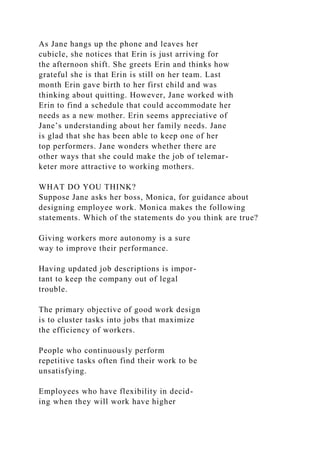 As Jane hangs up the phone and leaves her
cubicle, she notices that Erin is just arriving for
the afternoon shift. She greets Erin and thinks how
grateful she is that Erin is still on her team. Last
month Erin gave birth to her first child and was
thinking about quitting. However, Jane worked with
Erin to find a schedule that could accommodate her
needs as a new mother. Erin seems appreciative of
Jane’s understanding about her family needs. Jane
is glad that she has been able to keep one of her
top performers. Jane wonders whether there are
other ways that she could make the job of telemar-
keter more attractive to working mothers.
WHAT DO YOU THINK?
Suppose Jane asks her boss, Monica, for guidance about
designing employee work. Monica makes the following
statements. Which of the statements do you think are true?
Giving workers more autonomy is a sure
way to improve their performance.
Having updated job descriptions is impor-
tant to keep the company out of legal
trouble.
The primary objective of good work design
is to cluster tasks into jobs that maximize
the efficiency of workers.
People who continuously perform
repetitive tasks often find their work to be
unsatisfying.
Employees who have flexibility in decid-
ing when they will work have higher
 