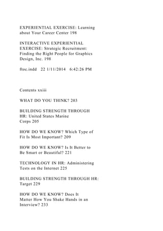 EXPERIENTIAL EXERCISE: Learning
about Your Career Center 198
INTERACTIVE EXPERIENTIAL
EXERCISE: Strategic Recruitment:
Finding the Right People for Graphics
Design, Inc. 198
ftoc.indd 22 1/11/2014 6:42:26 PM
Contents xxiii
WHAT DO YOU THINK? 203
BUILDING STRENGTH THROUGH
HR: United States Marine
Corps 205
HOW DO WE KNOW? Which Type of
Fit Is Most Important? 209
HOW DO WE KNOW? Is It Better to
Be Smart or Beautiful? 221
TECHNOLOGY IN HR: Administering
Tests on the Internet 225
BUILDING STRENGTH THROUGH HR:
Target 229
HOW DO WE KNOW? Does It
Matter How You Shake Hands in an
Interview? 233
 