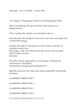 c04.indd 121 1/15/2014 3:45:01 PM
122 Chapter 4 Designing Productive and Satisfying Work
How Can Strategic Design of Work Tasks Improve an
Organization?
After reading this chapter you should be able to:
Describe how the design of work tasks and roles can align with
overall HR strategy.
Explain the steps in the process of job analysis and how to
translate results into
knowledge, skill, and ability lists that can be used to guide
other human resource
practices.
Describe various approaches to job design, including the
motivational, biological,
mechanistic, and perceptual perspectives.
Identify practices that make jobs more compatible with family
demands.
LEARNING OBJECTIVE 1
LEARNING OBJECTIVE 2
LEARNING OBJECTIVE 3
LEARNING OBJECTIVE 4
L E A R N I N G O B J E C T I V E S
 