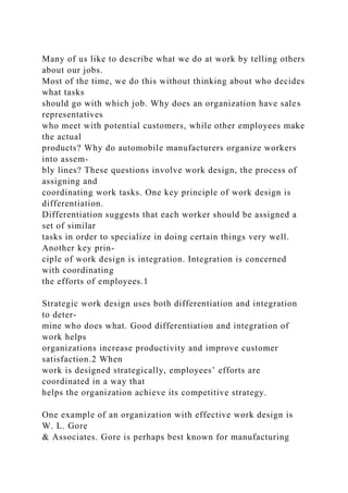 Many of us like to describe what we do at work by telling others
about our jobs.
Most of the time, we do this without thinking about who decides
what tasks
should go with which job. Why does an organization have sales
representatives
who meet with potential customers, while other employees make
the actual
products? Why do automobile manufacturers organize workers
into assem-
bly lines? These questions involve work design, the process of
assigning and
coordinating work tasks. One key principle of work design is
differentiation.
Differentiation suggests that each worker should be assigned a
set of similar
tasks in order to specialize in doing certain things very well.
Another key prin-
ciple of work design is integration. Integration is concerned
with coordinating
the efforts of employees.1
Strategic work design uses both differentiation and integration
to deter-
mine who does what. Good differentiation and integration of
work helps
organizations increase productivity and improve customer
satisfaction.2 When
work is designed strategically, employees’ efforts are
coordinated in a way that
helps the organization achieve its competitive strategy.
One example of an organization with effective work design is
W. L. Gore
& Associates. Gore is perhaps best known for manufacturing
 