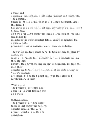 apparel and
camping products that are both water resistant and breathable.
The company
began in 1958 as a small shop in Bill Gore’s basement. Since
that time, it
has grown into a multinational company with overall sales of $3
billion. Gore
employs over 9,000 employees located throughout the world.3
In addition to
manufacturing water-resistant fabric, known as Goretex, the
company makes
products for use in medicine, electronics, and industry.
The various products made by W. L. Gore are tied together by
quality and
innovation. People don’t normally buy Gore products because
they are inex-
pensive; they buy them because they are excellent products that
meet their
specific needs. Gore’s official statement about its strategy is
“Gore’s products
are designed to be the highest quality in their class and
revolutionary in their
Work design
The process of assigning and
coordinating work tasks among
employees.
Differentiation
The process of dividing work
tasks so that employees perform
specific pieces of the work
process, which allows them to
specialize.
 