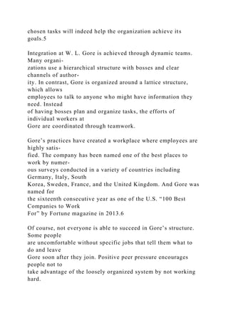 chosen tasks will indeed help the organization achieve its
goals.5
Integration at W. L. Gore is achieved through dynamic teams.
Many organi-
zations use a hierarchical structure with bosses and clear
channels of author-
ity. In contrast, Gore is organized around a lattice structure,
which allows
employees to talk to anyone who might have information they
need. Instead
of having bosses plan and organize tasks, the efforts of
individual workers at
Gore are coordinated through teamwork.
Gore’s practices have created a workplace where employees are
highly satis-
fied. The company has been named one of the best places to
work by numer-
ous surveys conducted in a variety of countries including
Germany, Italy, South
Korea, Sweden, France, and the United Kingdom. And Gore was
named for
the sixteenth consecutive year as one of the U.S. “100 Best
Companies to Work
For” by Fortune magazine in 2013.6
Of course, not everyone is able to succeed in Gore’s structure.
Some people
are uncomfortable without specific jobs that tell them what to
do and leave
Gore soon after they join. Positive peer pressure encourages
people not to
take advantage of the loosely organized system by not working
hard.
 