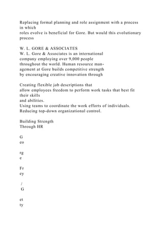 Replacing formal planning and role assignment with a process
in which
roles evolve is beneficial for Gore. But would this evolutionary
process
W. L. GORE & ASSOCIATES
W. L. Gore & Associates is an international
company employing over 9,000 people
throughout the world. Human resource man-
agement at Gore builds competitive strength
by encouraging creative innovation through
Creating flexible job descriptions that
allow employees freedom to perform work tasks that best fit
their skills
and abilities.
Using teams to coordinate the work efforts of individuals.
Reducing top-down organizational control.
Building Strength
Through HR
G
eo
rg
e
Fr
ey
/
G
et
ty
 