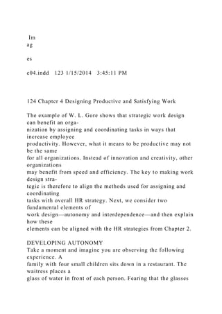 Im
ag
es
c04.indd 123 1/15/2014 3:45:11 PM
124 Chapter 4 Designing Productive and Satisfying Work
The example of W. L. Gore shows that strategic work design
can benefit an orga-
nization by assigning and coordinating tasks in ways that
increase employee
productivity. However, what it means to be productive may not
be the same
for all organizations. Instead of innovation and creativity, other
organizations
may benefit from speed and efficiency. The key to making work
design stra-
tegic is therefore to align the methods used for assigning and
coordinating
tasks with overall HR strategy. Next, we consider two
fundamental elements of
work design—autonomy and interdependence—and then explain
how these
elements can be aligned with the HR strategies from Chapter 2.
DEVELOPING AUTONOMY
Take a moment and imagine you are observing the following
experience. A
family with four small children sits down in a restaurant. The
waitress places a
glass of water in front of each person. Fearing that the glasses
 
