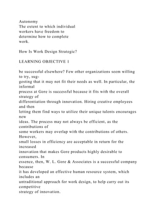 Autonomy
The extent to which individual
workers have freedom to
determine how to complete
work.
How Is Work Design Strategic?
LEARNING OBJECTIVE 1
be successful elsewhere? Few other organizations seem willing
to try, sug-
gesting that it may not fit their needs as well. In particular, the
informal
process at Gore is successful because it fits with the overall
strategy of
differentiation through innovation. Hiring creative employees
and then
letting them find ways to utilize their unique talents encourages
new
ideas. The process may not always be efficient, as the
contributions of
some workers may overlap with the contributions of others.
However,
small losses in efficiency are acceptable in return for the
increased
innovation that makes Gore products highly desirable to
consumers. In
essence, then, W. L. Gore & Associates is a successful company
because
it has developed an effective human resource system, which
includes an
untraditional approach for work design, to help carry out its
competitive
strategy of innovation.
 