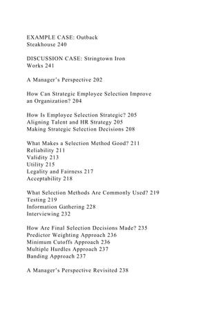 EXAMPLE CASE: Outback
Steakhouse 240
DISCUSSION CASE: Stringtown Iron
Works 241
A Manager’s Perspective 202
How Can Strategic Employee Selection Improve
an Organization? 204
How Is Employee Selection Strategic? 205
Aligning Talent and HR Strategy 205
Making Strategic Selection Decisions 208
What Makes a Selection Method Good? 211
Reliability 211
Validity 213
Utility 215
Legality and Fairness 217
Acceptability 218
What Selection Methods Are Commonly Used? 219
Testing 219
Information Gathering 228
Interviewing 232
How Are Final Selection Decisions Made? 235
Predictor Weighting Approach 236
Minimum Cutoffs Approach 236
Multiple Hurdles Approach 237
Banding Approach 237
A Manager’s Perspective Revisited 238
 