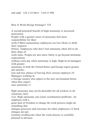 c04.indd 124 1/15/2014 3:45:11 PM
How Is Work Design Strategic? 125
A second potential benefit of high autonomy is increased
motivation.
People with a greater sense of autonomy feel more
responsibility for their
work.9 More-autonomous employees are less likely to shirk
their responsi-
bilities. Employees who don’t feel autonomy often fail to do
their share of
work tasks. People are also more likely to go beyond minimum
expectations
without extra pay when autonomy is high. High-level managers
with greater
autonomy in both the United States and Europe report greater
job satisfac-
tion and less chance of leaving their current employer.10
Managers working in
a foreign country also adjust to the new environment better
when they experi-
ence autonomy.11
High autonomy may not be desirable for all workers in all
situations, how-
ever. High autonomy can create coordination problems. An
employee with a
great deal of freedom to change the work process might do
something that
changes processes and outcomes for other employees.12 Such
changes are par-
ticularly troublesome when the work process is carefully
planned in advance.
 