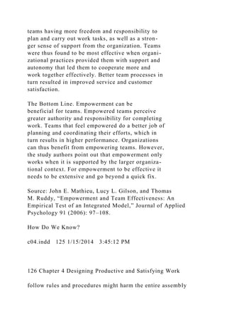 teams having more freedom and responsibility to
plan and carry out work tasks, as well as a stron-
ger sense of support from the organization. Teams
were thus found to be most effective when organi-
zational practices provided them with support and
autonomy that led them to cooperate more and
work together effectively. Better team processes in
turn resulted in improved service and customer
satisfaction.
The Bottom Line. Empowerment can be
beneficial for teams. Empowered teams perceive
greater authority and responsibility for completing
work. Teams that feel empowered do a better job of
planning and coordinating their efforts, which in
turn results in higher performance. Organizations
can thus benefit from empowering teams. However,
the study authors point out that empowerment only
works when it is supported by the larger organiza-
tional context. For empowerment to be effective it
needs to be extensive and go beyond a quick fix.
Source: John E. Mathieu, Lucy L. Gilson, and Thomas
M. Ruddy, “Empowerment and Team Effectiveness: An
Empirical Test of an Integrated Model,” Journal of Applied
Psychology 91 (2006): 97–108.
How Do We Know?
c04.indd 125 1/15/2014 3:45:12 PM
126 Chapter 4 Designing Productive and Satisfying Work
follow rules and procedures might harm the entire assembly
 
