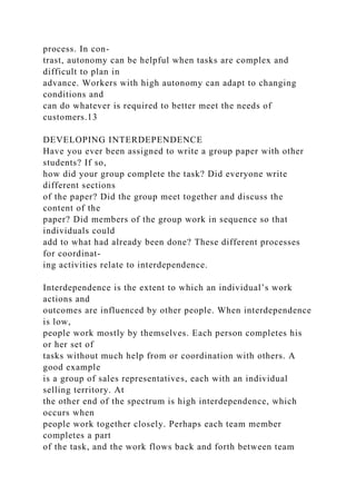 process. In con-
trast, autonomy can be helpful when tasks are complex and
difficult to plan in
advance. Workers with high autonomy can adapt to changing
conditions and
can do whatever is required to better meet the needs of
customers.13
DEVELOPING INTERDEPENDENCE
Have you ever been assigned to write a group paper with other
students? If so,
how did your group complete the task? Did everyone write
different sections
of the paper? Did the group meet together and discuss the
content of the
paper? Did members of the group work in sequence so that
individuals could
add to what had already been done? These different processes
for coordinat-
ing activities relate to interdependence.
Interdependence is the extent to which an individual’s work
actions and
outcomes are influenced by other people. When interdependence
is low,
people work mostly by themselves. Each person completes his
or her set of
tasks without much help from or coordination with others. A
good example
is a group of sales representatives, each with an individual
selling territory. At
the other end of the spectrum is high interdependence, which
occurs when
people work together closely. Perhaps each team member
completes a part
of the task, and the work flows back and forth between team
 