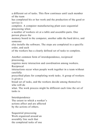 a different set of tasks. This flow continues until each member
of the team
has completed his or her work and the production of the good or
service is
complete. A computer manufacturing plant uses sequential
processing when
a number of workers sit at a table and assemble parts. One
person places the
memory board in the computer, another adds the hard drive, and
someone
else installs the software. The steps are completed in a specific
order, and each
of the workers has a clearly defined set of tasks to complete.
Another common form of interdependence, reciprocal
processing,
requires more interaction and coordination among workers.
Reciprocal
interactions occur when people work together in a team without
carefully
prescribed plans for completing work tasks. A group of workers
is given a
broad set of tasks, and the workers decide among themselves
who will do
what. The work process might be different each time the set of
tasks is
Interdependence
The extent to which a worker’s
actions affect and are affected
by the actions of others.
Sequential processing
Work organized around an
assembly line such that
the completed tasks of one
 