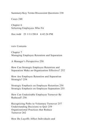 Summary/Key Terms/Discussion Questions 238
Cases 240
Chapter 6
Selecting Employees Who Fit
ftoc.indd 23 1/11/2014 6:42:26 PM
xxiv Contents
Chapter 7
Managing Employee Retention and Separation
A Manager’s Perspective 250
How Can Strategic Employee Retention and
Separation Make an Organization Effective? 252
How Are Employee Retention and Separation
Strategic? 254
Strategic Emphasis on Employee Retention 254
Strategic Emphasis on Employee Separation 255
How Can Undesirable Employee Turnover Be
Reduced? 256
Recognizing Paths to Voluntary Turnover 257
Understanding Decisions to Quit 259
Organizational Practices that Reduce
Turnover 262
How Do Layoffs Affect Individuals and
 