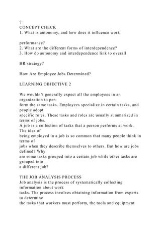 ?
CONCEPT CHECK
1. What is autonomy, and how does it influence work
performance?
2. What are the different forms of interdependence?
3. How do autonomy and interdependence link to overall
HR strategy?
How Are Employee Jobs Determined?
LEARNING OBJECTIVE 2
We wouldn’t generally expect all the employees in an
organization to per-
form the same tasks. Employees specialize in certain tasks, and
people adopt
specific roles. These tasks and roles are usually summarized in
terms of jobs.
A job is a collection of tasks that a person performs at work.
The idea of
being employed in a job is so common that many people think in
terms of
jobs when they describe themselves to others. But how are jobs
defined? Why
are some tasks grouped into a certain job while other tasks are
grouped into
a different job?
THE JOB ANALYSIS PROCESS
Job analysis is the process of systematically collecting
information about work
tasks. The process involves obtaining information from experts
to determine
the tasks that workers must perform, the tools and equipment
 