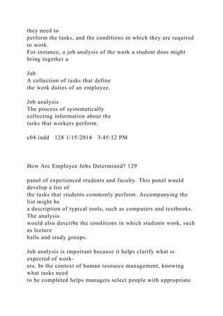 they need to
perform the tasks, and the conditions in which they are required
to work.
For instance, a job analysis of the work a student does might
bring together a
Job
A collection of tasks that define
the work duties of an employee.
Job analysis
The process of systematically
collecting information about the
tasks that workers perform.
c04.indd 128 1/15/2014 3:45:12 PM
How Are Employee Jobs Determined? 129
panel of experienced students and faculty. This panel would
develop a list of
the tasks that students commonly perform. Accompanying the
list might be
a description of typical tools, such as computers and textbooks.
The analysis
would also describe the conditions in which students work, such
as lecture
halls and study groups.
Job analysis is important because it helps clarify what is
expected of work-
ers. In the context of human resource management, knowing
what tasks need
to be completed helps managers select people with appropriate
 