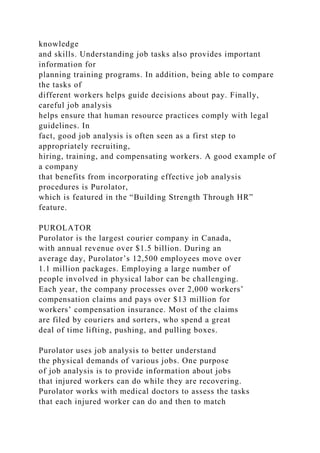 knowledge
and skills. Understanding job tasks also provides important
information for
planning training programs. In addition, being able to compare
the tasks of
different workers helps guide decisions about pay. Finally,
careful job analysis
helps ensure that human resource practices comply with legal
guidelines. In
fact, good job analysis is often seen as a first step to
appropriately recruiting,
hiring, training, and compensating workers. A good example of
a company
that benefits from incorporating effective job analysis
procedures is Purolator,
which is featured in the “Building Strength Through HR”
feature.
PUROLATOR
Purolator is the largest courier company in Canada,
with annual revenue over $1.5 billion. During an
average day, Purolator’s 12,500 employees move over
1.1 million packages. Employing a large number of
people involved in physical labor can be challenging.
Each year, the company processes over 2,000 workers’
compensation claims and pays over $13 million for
workers’ compensation insurance. Most of the claims
are filed by couriers and sorters, who spend a great
deal of time lifting, pushing, and pulling boxes.
Purolator uses job analysis to better understand
the physical demands of various jobs. One purpose
of job analysis is to provide information about jobs
that injured workers can do while they are recovering.
Purolator works with medical doctors to assess the tasks
that each injured worker can do and then to match
 