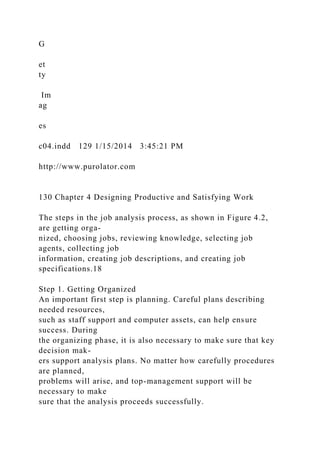 G
et
ty
Im
ag
es
c04.indd 129 1/15/2014 3:45:21 PM
http://www.purolator.com
130 Chapter 4 Designing Productive and Satisfying Work
The steps in the job analysis process, as shown in Figure 4.2,
are getting orga-
nized, choosing jobs, reviewing knowledge, selecting job
agents, collecting job
information, creating job descriptions, and creating job
specifications.18
Step 1. Getting Organized
An important first step is planning. Careful plans describing
needed resources,
such as staff support and computer assets, can help ensure
success. During
the organizing phase, it is also necessary to make sure that key
decision mak-
ers support analysis plans. No matter how carefully procedures
are planned,
problems will arise, and top-management support will be
necessary to make
sure that the analysis proceeds successfully.
 