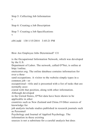 Step 5: Collecting Job Information
v
Step 6: Creating a Job Description
Step 7: Creating a Job Specifications
v
c04.indd 130 1/15/2014 3:45:21 PM
How Are Employee Jobs Determined? 131
is the Occupational Information Network, which was developed
by the U.S.
Department of Labor. The network, called O*Net, is online at
http://online.
onetcenter.org. The online database contains information for
over a thou-
sand occupations. A visitor to the website simply types in a
common job—or
occupational—title and is presented with a list of tasks that are
normally asso-
ciated with that position, along with other information.
Although developed
in the United States, O*Net data have been shown to be
applicable in other
countries such as New Zealand and China.19 Other sources of
knowledge for
job analysts include studies published in research journals such
as Personnel
Psychology and Journal of Applied Psychology. The
information in these existing
sources is not a substitute for a careful analysis but does
 