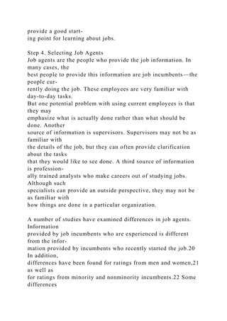 provide a good start-
ing point for learning about jobs.
Step 4. Selecting Job Agents
Job agents are the people who provide the job information. In
many cases, the
best people to provide this information are job incumbents—the
people cur-
rently doing the job. These employees are very familiar with
day-to-day tasks.
But one potential problem with using current employees is that
they may
emphasize what is actually done rather than what should be
done. Another
source of information is supervisors. Supervisors may not be as
familiar with
the details of the job, but they can often provide clarification
about the tasks
that they would like to see done. A third source of information
is profession-
ally trained analysts who make careers out of studying jobs.
Although such
specialists can provide an outside perspective, they may not be
as familiar with
how things are done in a particular organization.
A number of studies have examined differences in job agents.
Information
provided by job incumbents who are experienced is different
from the infor-
mation provided by incumbents who recently started the job.20
In addition,
differences have been found for ratings from men and women,21
as well as
for ratings from minority and nonminority incumbents.22 Some
differences
 