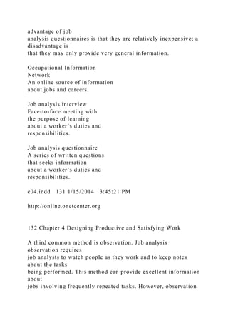 advantage of job
analysis questionnaires is that they are relatively inexpensive; a
disadvantage is
that they may only provide very general information.
Occupational Information
Network
An online source of information
about jobs and careers.
Job analysis interview
Face-to-face meeting with
the purpose of learning
about a worker’s duties and
responsibilities.
Job analysis questionnaire
A series of written questions
that seeks information
about a worker’s duties and
responsibilities.
c04.indd 131 1/15/2014 3:45:21 PM
http://online.onetcenter.org
132 Chapter 4 Designing Productive and Satisfying Work
A third common method is observation. Job analysis
observation requires
job analysts to watch people as they work and to keep notes
about the tasks
being performed. This method can provide excellent information
about
jobs involving frequently repeated tasks. However, observation
 
