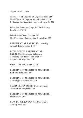Organizations? 269
The Effect of Layoffs on Organizations 269
The Effects of Layoffs on Individuals 270
Reducing the Negative Impact of Layoffs 272
What Are Common Steps in Disciplining
Employees? 274
Principles of Due Process 275
The Process of Progressive Discipline 275
EXPERIENTIAL EXERCISE: Learning
through Interviewing 242
INTERACTIVE EXPERIENTIAL
EXERCISE: Employee Selection:
Choosing the Best of the Best for
Graphics Design, Inc. 243
WHAT DO YOU THINK? 251
BUILDING STRENGTH THROUGH HR:
SAS Institute, Inc. 254
BUILDING STRENGTH THROUGH HR:
Convergys Corporation 259
TECHNOLOGY IN HR: Computerized
Orientation Programs 265
BUILDING STRENGTH THROUGH HR:
FreshDirect 266
HOW DO WE KNOW? Are Coworkers
Contagious? 267
 