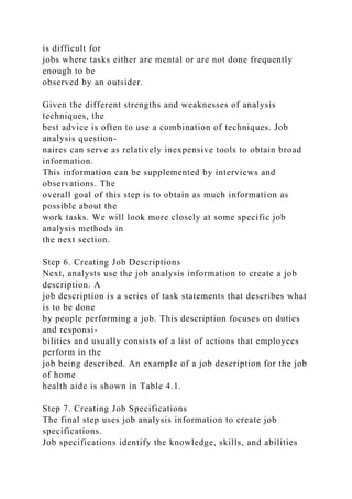 is difficult for
jobs where tasks either are mental or are not done frequently
enough to be
observed by an outsider.
Given the different strengths and weaknesses of analysis
techniques, the
best advice is often to use a combination of techniques. Job
analysis question-
naires can serve as relatively inexpensive tools to obtain broad
information.
This information can be supplemented by interviews and
observations. The
overall goal of this step is to obtain as much information as
possible about the
work tasks. We will look more closely at some specific job
analysis methods in
the next section.
Step 6. Creating Job Descriptions
Next, analysts use the job analysis information to create a job
description. A
job description is a series of task statements that describes what
is to be done
by people performing a job. This description focuses on duties
and responsi-
bilities and usually consists of a list of actions that employees
perform in the
job being described. An example of a job description for the job
of home
health aide is shown in Table 4.1.
Step 7. Creating Job Specifications
The final step uses job analysis information to create job
specifications.
Job specifications identify the knowledge, skills, and abilities
 