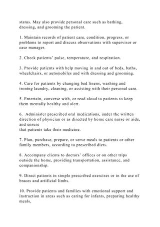 status. May also provide personal care such as bathing,
dressing, and grooming the patient.
1. Maintain records of patient care, condition, progress, or
problems to report and discuss observations with supervisor or
case manager.
2. Check patients’ pulse, temperature, and respiration.
3. Provide patients with help moving in and out of beds, baths,
wheelchairs, or automobiles and with dressing and grooming.
4. Care for patients by changing bed linens, washing and
ironing laundry, cleaning, or assisting with their personal care.
5. Entertain, converse with, or read aloud to patients to keep
them mentally healthy and alert.
6. Administer prescribed oral medications, under the written
direction of physician or as directed by home care nurse or aide,
and ensure
that patients take their medicine.
7. Plan, purchase, prepare, or serve meals to patients or other
family members, according to prescribed diets.
8. Accompany clients to doctors’ offices or on other trips
outside the home, providing transportation, assistance, and
companionship.
9. Direct patients in simple prescribed exercises or in the use of
braces and artificial limbs.
10. Provide patients and families with emotional support and
instruction in areas such as caring for infants, preparing healthy
meals,
 