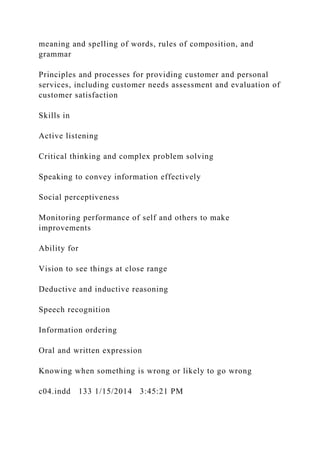meaning and spelling of words, rules of composition, and
grammar
Principles and processes for providing customer and personal
services, including customer needs assessment and evaluation of
customer satisfaction
Skills in
Active listening
Critical thinking and complex problem solving
Speaking to convey information effectively
Social perceptiveness
Monitoring performance of self and others to make
improvements
Ability for
Vision to see things at close range
Deductive and inductive reasoning
Speech recognition
Information ordering
Oral and written expression
Knowing when something is wrong or likely to go wrong
c04.indd 133 1/15/2014 3:45:21 PM
 