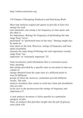 http://online.onetcenter.org
134 Chapter 4 Designing Productive and Satisfying Work
Most task analyses require job agents to provide at least two
ratings for each
task statement; one rating is for frequency or time spent, and
the other is
for importance. Ratings for frequency of performing the task
range from “never
performed” to “performed most of the time.” Ratings might also
be made for
time spent on the task. However, ratings of frequency and time
spent essentially
measure the same thing.24 Ratings for task importance usually
range from “not
important” to “extremely important.”25
Task inventories yield information that is consistent across
time, meaning
that ratings provided by a specific rater at one point in time are
similar to
ratings obtained from the same rater at a different point in
time.26 Different
groups of raters do, however, sometimes provide different
results. The task
analysis inventory thus seems to work best when job incumbents
who are rela-
tively new to the position provide ratings of frequency and
importance.27
A task analysis inventory is fairly specific to a particular
category of jobs.
Thus, an analysis that provides insight into the job of grocery
store clerk will
 