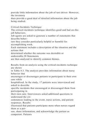 provide little information about the job of taxi driver. However,
the inventory
does provide a good deal of detailed information about the job
being studied.
Critical-Incidents Technique
The critical-incidents technique identifies good and bad on-the-
job behaviors.
Job agents are asked to generate a number of statements that
describe behav-
iors they consider particularly helpful or harmful for
accomplishing work.
Each statement includes a description of the situation and the
actions that
determined whether the outcome was desirable or
undesirable.28 Statements
are then analyzed to identify common themes.
Results from an analysis using the critical-incidents technique
are shown
in Table 4.3. The analysis provides information about nurse
behavior that
encourages or discourages patients to participate in their own
care while
hospitalized. In the study, 17 patients were interviewed and
asked to describe
specific incidents that encouraged or discouraged them from
participating in
their own care. Interviewers asked additional questions to
understand the cir-
cumstances leading to the event, nurse actions, and patient
responses. Results
illustrated that patients participate more when nurses regard
them as a per-
son, share information, and acknowledge the patient as
competent. Patients
 