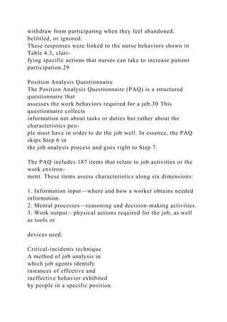withdraw from participating when they feel abandoned,
belittled, or ignored.
These responses were linked to the nurse behaviors shown in
Table 4.3, clari-
fying specific actions that nurses can take to increase patient
participation.29
Position Analysis Questionnaire
The Position Analysis Questionnaire (PAQ) is a structured
questionnaire that
assesses the work behaviors required for a job.30 This
questionnaire collects
information not about tasks or duties but rather about the
characteristics peo-
ple must have in order to do the job well. In essence, the PAQ
skips Step 6 in
the job analysis process and goes right to Step 7.
The PAQ includes 187 items that relate to job activities or the
work environ-
ment. These items assess characteristics along six dimensions:
1. Information input—where and how a worker obtains needed
information.
2. Mental processes—reasoning and decision-making activities.
3. Work output—physical actions required for the job, as well
as tools or
devices used.
Critical-incidents technique
A method of job analysis in
which job agents identify
instances of effective and
ineffective behavior exhibited
by people in a specific position.
 