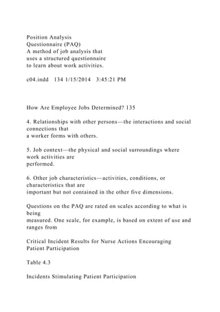 Position Analysis
Questionnaire (PAQ)
A method of job analysis that
uses a structured questionnaire
to learn about work activities.
c04.indd 134 1/15/2014 3:45:21 PM
How Are Employee Jobs Determined? 135
4. Relationships with other persons—the interactions and social
connections that
a worker forms with others.
5. Job context—the physical and social surroundings where
work activities are
performed.
6. Other job characteristics—activities, conditions, or
characteristics that are
important but not contained in the other five dimensions.
Questions on the PAQ are rated on scales according to what is
being
measured. One scale, for example, is based on extent of use and
ranges from
Critical Incident Results for Nurse Actions Encouraging
Patient Participation
Table 4.3
Incidents Stimulating Patient Participation
 