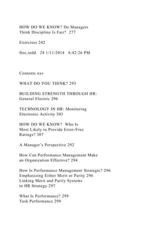 HOW DO WE KNOW? Do Managers
Think Discipline Is Fair? 277
Exercises 242
ftoc.indd 24 1/11/2014 6:42:26 PM
Contents xxv
WHAT DO YOU THINK? 293
BUILDING STRENGTH THROUGH HR:
General Electric 296
TECHNOLOGY IN HR: Monitoring
Electronic Activity 303
HOW DO WE KNOW? Who Is
Most Likely to Provide Error-Free
Ratings? 307
A Manager’s Perspective 292
How Can Performance Management Make
an Organization Effective? 294
How Is Performance Management Strategic? 296
Emphasizing Either Merit or Parity 296
Linking Merit and Parity Systems
to HR Strategy 297
What Is Performance? 299
Task Performance 299
 