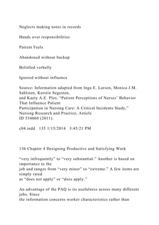 Neglects making notes in records
Hands over responsibilities
Patient Feels
Abandoned without backup
Belittled verbally
Ignored without influence
Source: Information adapted from Inga E. Larson, Monica J.M.
Sahlsten, Kerstin Segesten,
and Kaety A.E. Plos, “Patient Perceptions of Nurses’ Behavior
That Influence Patient
Participation in Nursing Care: A Critical Incidents Study,”
Nursing Research and Practice, Article
ID 534060 (2011).
c04.indd 135 1/15/2014 3:45:21 PM
136 Chapter 4 Designing Productive and Satisfying Work
“very infrequently” to “very substantial.” Another is based on
importance to the
job and ranges from “very minor” to “extreme.” A few items are
simply rated
as “does not apply” or “does apply.”
An advantage of the PAQ is its usefulness across many different
jobs. Since
the information concerns worker characteristics rather than
 